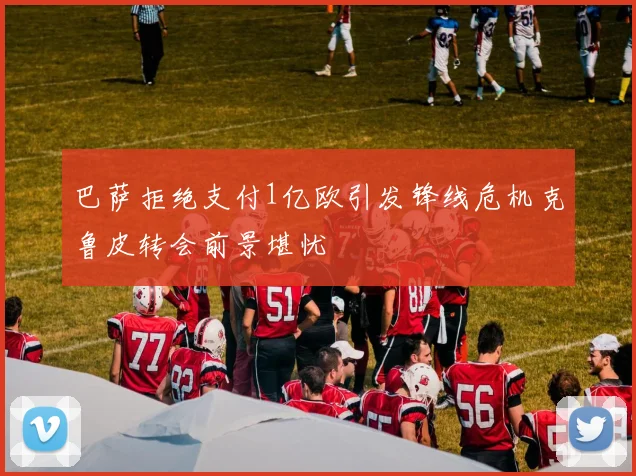 巴萨拒绝支付1亿欧引发锋线危机克鲁皮转会前景堪忧