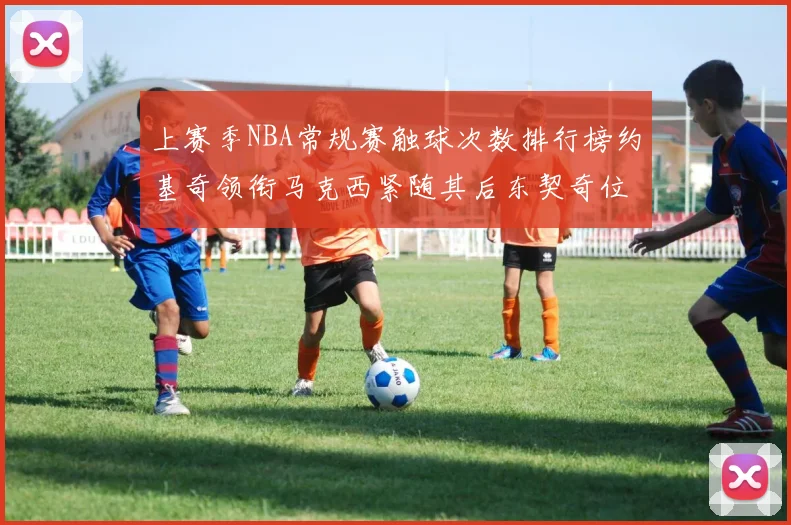 上赛季NBA常规赛触球次数排行榜约基奇领衔马克西紧随其后东契奇位列第七