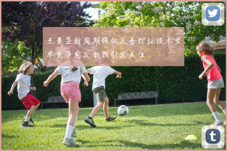 王曼昱新周期强化反手拧拉技术女单竞争愈发激烈引发关注