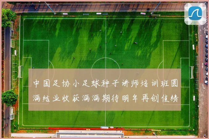 中国足协小足球种子讲师培训班圆满结业收获满满期待明年再创佳绩