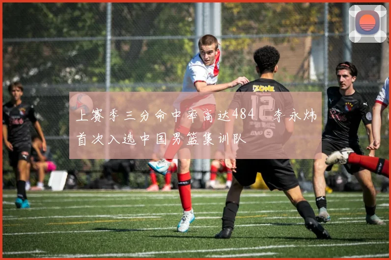 上赛季三分命中率高达484偰李永炜首次入选中国男篮集训队
