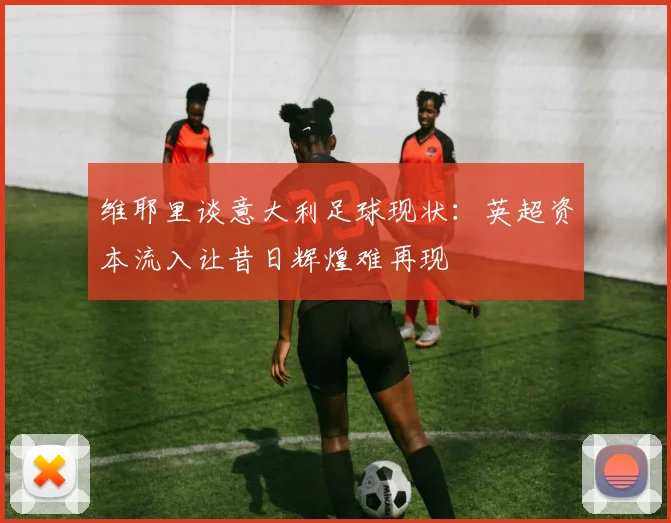 维耶里谈意大利足球现状：英超资本流入让昔日辉煌难再现