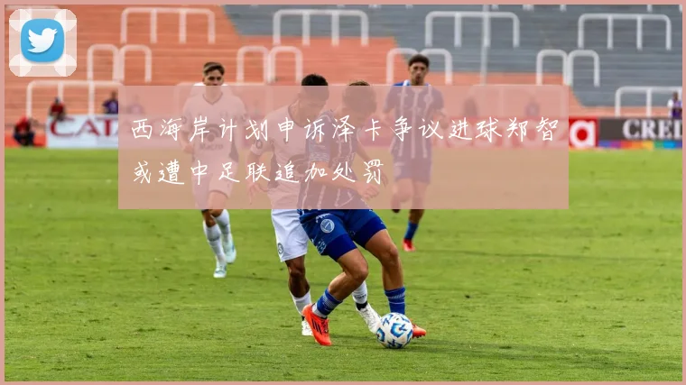 西海岸计划申诉泽卡争议进球郑智或遭中足联追加处罚