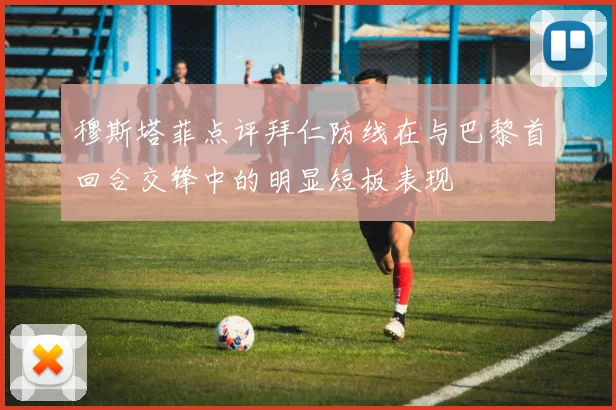 穆斯塔菲点评拜仁防线在与巴黎首回合交锋中的明显短板表现