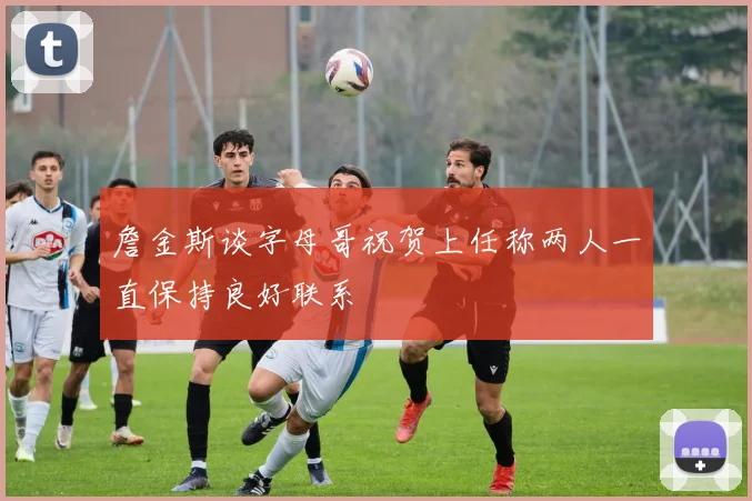 詹金斯谈字母哥祝贺上任称两人一直保持良好联系