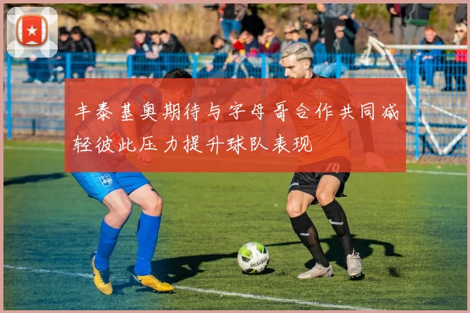 丰泰基奥期待与字母哥合作共同减轻彼此压力提升球队表现