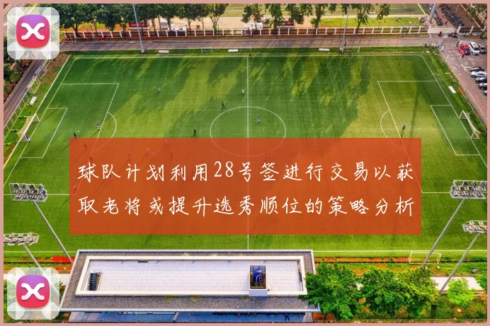 球队计划利用28号签进行交易以获取老将或提升选秀顺位的策略分析