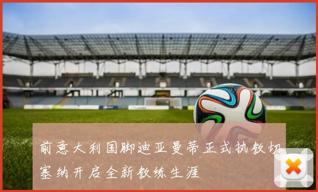 前意大利国脚迪亚曼蒂正式执教切塞纳开启全新教练生涯