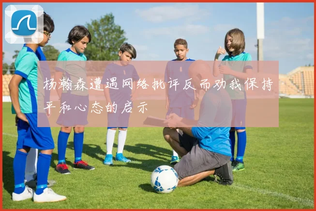 杨瀚森遭遇网络批评反而劝我保持平和心态的启示