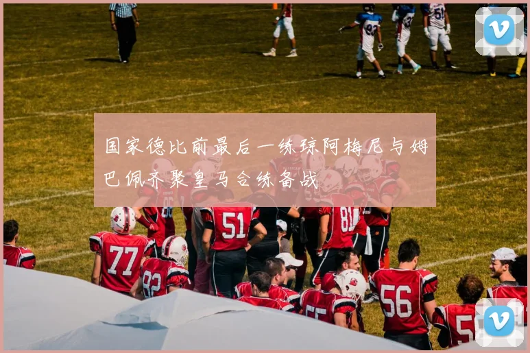 国家德比前最后一练琼阿梅尼与姆巴佩齐聚皇马合练备战