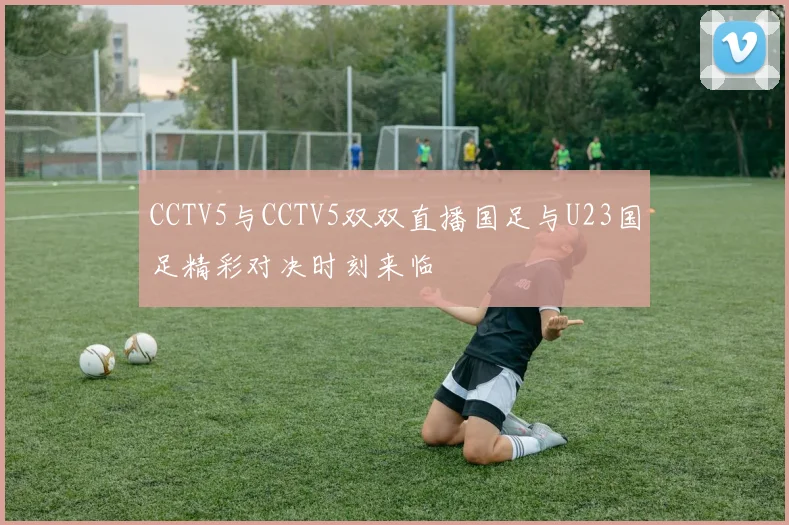 CCTV5与CCTV5双双直播国足与U23国足精彩对决时刻来临