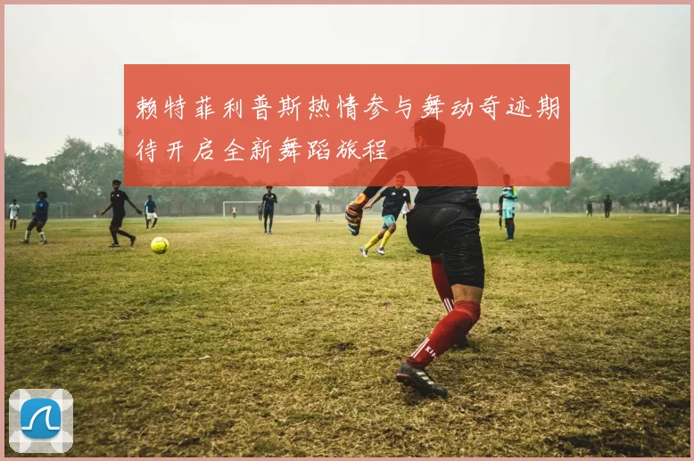 赖特菲利普斯热情参与舞动奇迹期待开启全新舞蹈旅程