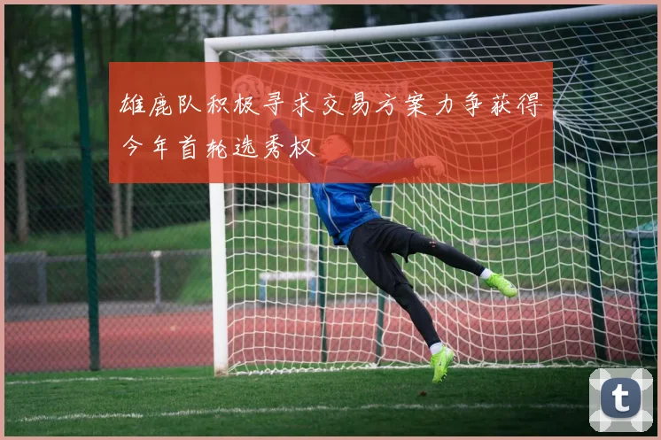 雄鹿队积极寻求交易方案力争获得今年首轮选秀权