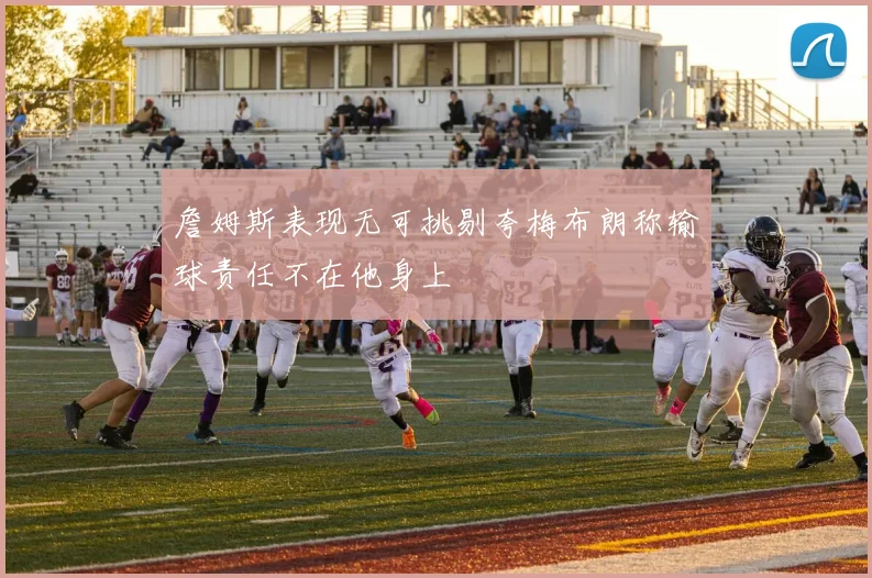 詹姆斯表现无可挑剔夸梅布朗称输球责任不在他身上