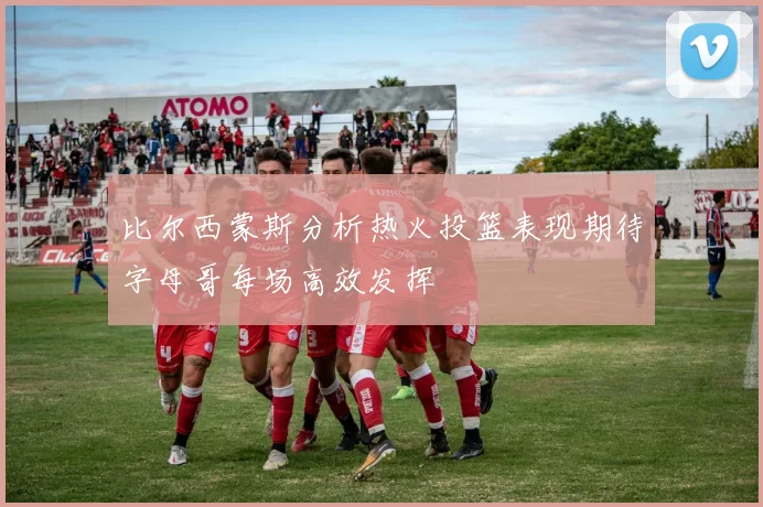 比尔西蒙斯分析热火投篮表现期待字母哥每场高效发挥