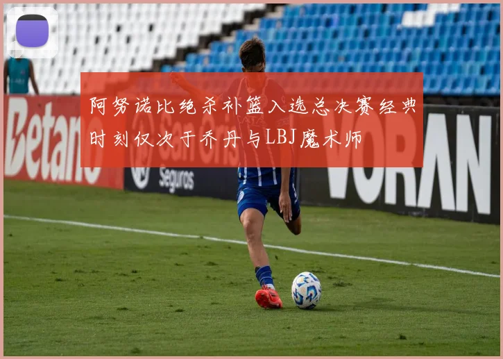 阿努诺比绝杀补篮入选总决赛经典时刻仅次于乔丹与LBJ魔术师