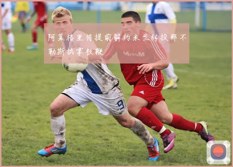 阿莱格里将提前解约米兰转投那不勒斯执掌教鞭