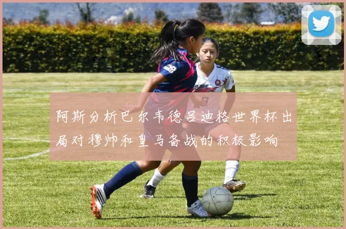 阿斯分析巴尔韦德吕迪格世界杯出局对穆帅和皇马备战的积极影响