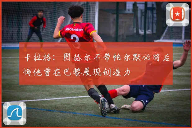 卡拉格：图赫尔不带帕尔默必将后悔他曾在巴黎展现创造力