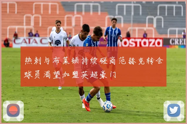 热刺与布莱顿持续磋商范赫克转会球员渴望加盟英超豪门